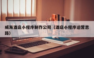 喀什威海酒店小程序制作公司（酒店小程序运营思路）